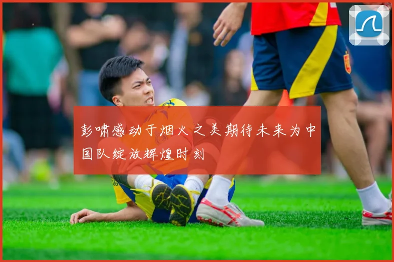 彭啸感动于烟火之美期待未来为中国队绽放辉煌时刻