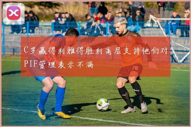 C罗赢得利雅得胜利高层支持他们对PIF管理表示不满