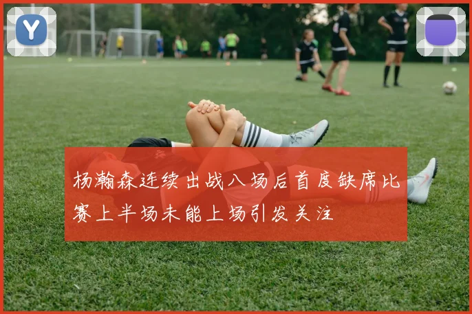 杨瀚森连续出战八场后首度缺席比赛上半场未能上场引发关注