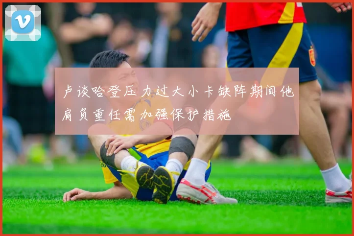 卢谈哈登压力过大小卡缺阵期间他肩负重任需加强保护措施