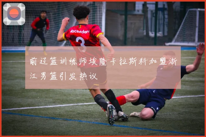 前辽篮训练师埃隆卡拉斯科加盟浙江男篮引发热议