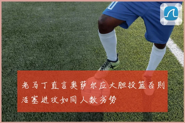 老马丁直言奥萨尔应大胆投篮否则活塞进攻如同人数劣势