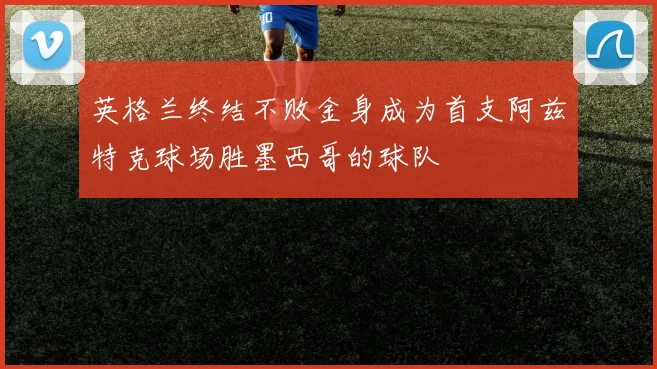 英格兰终结不败金身成为首支阿兹特克球场胜墨西哥的球队
