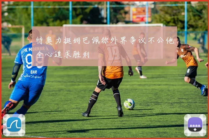 特奥力挺姆巴佩称外界争议不公他全心追求胜利