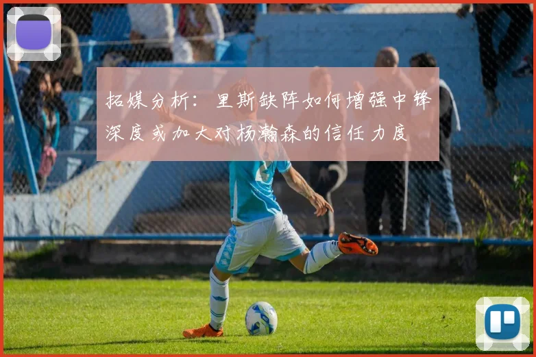 拓媒分析：里斯缺阵如何增强中锋深度或加大对杨瀚森的信任力度