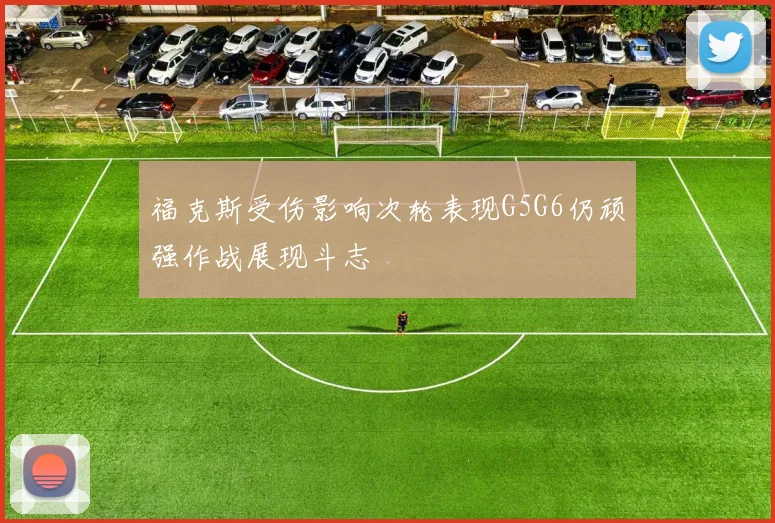 福克斯受伤影响次轮表现G5G6仍顽强作战展现斗志
