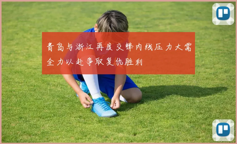 青岛与浙江再度交锋内线压力大需全力以赴争取复仇胜利