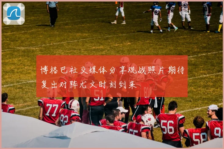 博格巴社交媒体分享观战照片期待复出对阵尤文时刻到来