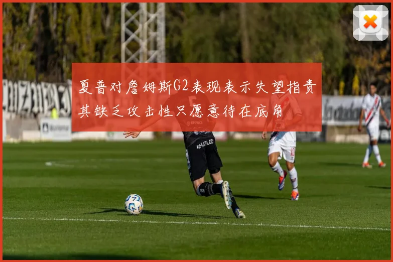 夏普对詹姆斯G2表现表示失望指责其缺乏攻击性只愿意待在底角